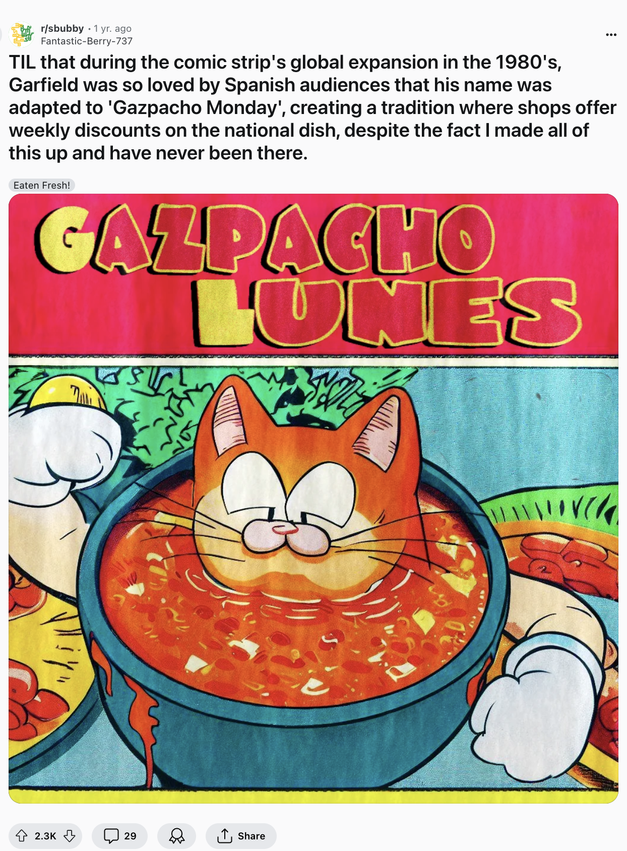 Screenshot from Reddit. Title: "TIL that during the comic strip's global expansion in the 1980's, Garfield was so loved by Spanish audiences that his name was adapated to 'Gazpacho Monday', creating a tradition where shops offer weekly discounts on the national dish, despite the fact I made all of this up and have never been there." Image: Logo for Gazapcho Lunes, the head of a Garfield-esque cat rises out of a bowl of gazpacho.
